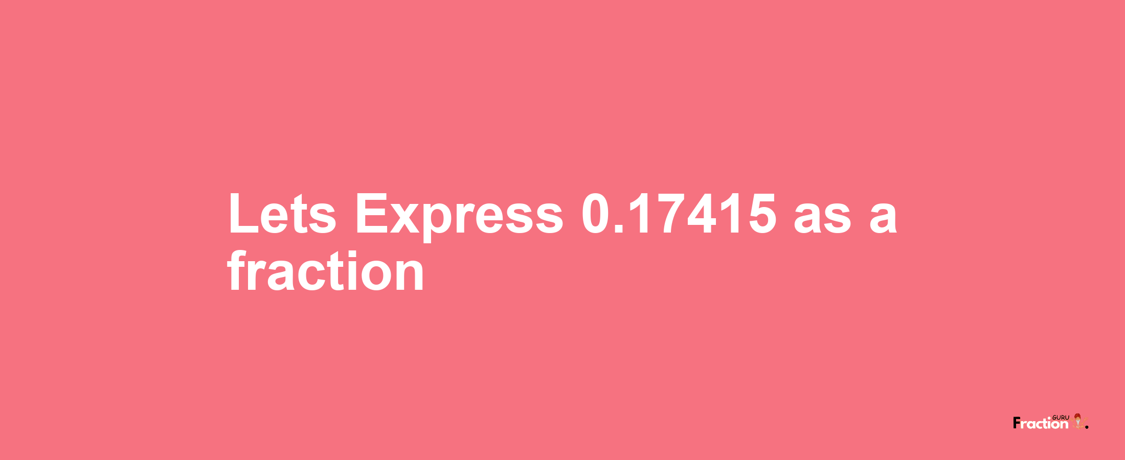 Lets Express 0.17415 as afraction
